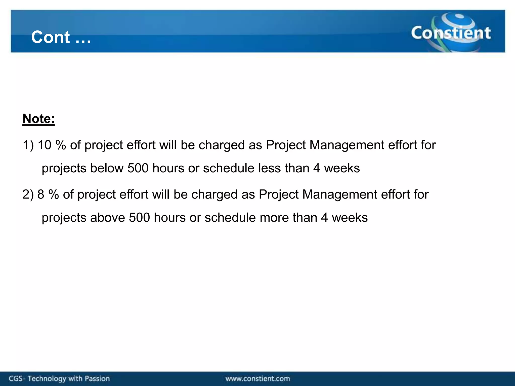 Cont …



Note:

1) 10 % of project effort will be charged as Project Management effort for
   projects below 500 hours or schedule less than 4 weeks

2) 8 % of project effort will be charged as Project Management effort for
   projects above 500 hours or schedule more than 4 weeks
 