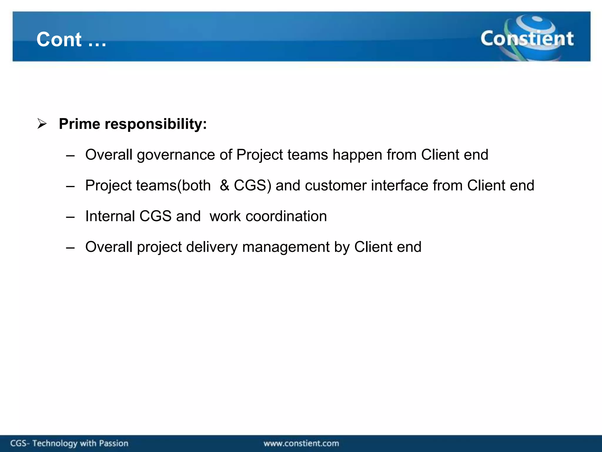 Cont …



 Prime responsibility:

    – Overall governance of Project teams happen from Client end

    – Project teams(both & CGS) and customer interface from Client end

    – Internal CGS and work coordination

    – Overall project delivery management by Client end
 