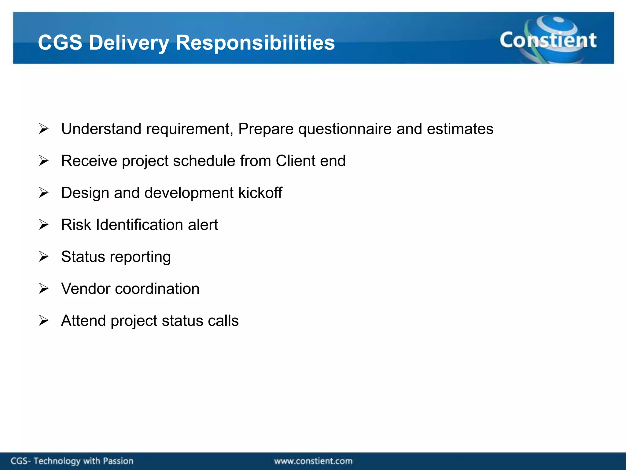 CGS Delivery Responsibilities



 Understand requirement, Prepare questionnaire and estimates

 Receive project schedule from Client end

 Design and development kickoff

 Risk Identification alert

 Status reporting

 Vendor coordination

 Attend project status calls
 