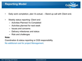 Reporting Model


•   Daily work completion, plan Vs actual. – Stand up call with Client end.

•  Weekly status reporting: Client end
    – Activities Planned Vs Completed
    – Activities planned for next week
    – Issues and concerns
    – Delivery milestones and status
    – Risk and challenges
Note:
Coordination & status reporting is CGS responsibility.
No additional cost for project Management.
 