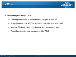 Cont …



 Prime responsibility: CGS

   – Overall governance of Project teams happen from CGS

   – Project teams(both & CGS) and customer interface from CGS

   – Internal CGS and work coordination and status reporting

   – Overall project delivery management by CGS
 