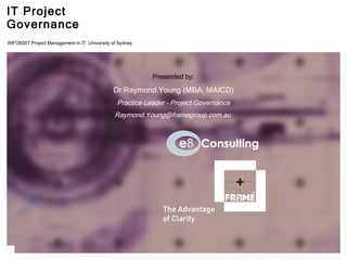 IT Project Governance Presented by: Dr Raymond Young (MBA, MAICD) Practice Leader – Project Governance [email_address] originally delivered as lecture 8,  INFO6007 Project Management in IT, University of Sydney  