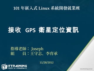 101 年嵌入式 Linux 系統開發就業班




接收 GPS 衛星定位資訊

指導老師： Joseph
組　　員：王守志、李育承

        11/28/2012
 