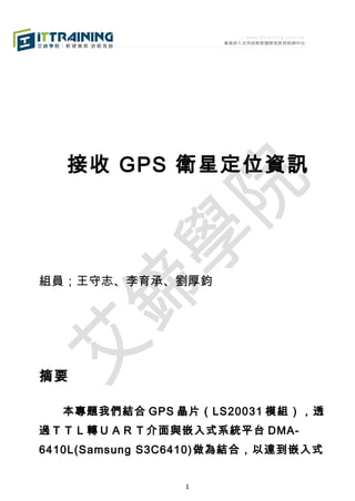 接收 GPS 衛星定位資訊

組員；王守志、李育承、劉厚鈞

摘要
　　本專題我們結合 GPS 晶片（LS20031 模組），透
過ＴＴＬ轉ＵＡＲＴ介面與嵌入式系統平台 DMA6410L(Samsung S3C6410)做為結合，以達到嵌入式
1

 