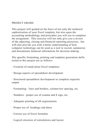 PROJECT GRADE:
This project will graded on the basis of not only the technical
sophistication of your Excel template, but also upon the
accounting methodology and principles you will use to complete
the assignment. This exercise will not only give you a review
of the adjusting, closing and financial reporting processes, but
will also provide you with a better understanding of how
computer technology can be used as a tool to record, summarize
and disseminate financial information for decision making.
The specific formatting, printing and template generation skills
tested in this project are as follows:
· Creation of stand-alone Excel templates
· Design aspects of spreadsheet development
· Structured spreadsheet development to complete requisite
output
· Formatting: lines and borders, column/row spacing, etc.
· Numbers: proper use of comma and $ sign, etc.
· Adequate printing of all requirements
· Proper use of headings and dates
· Correct use of Excel formulas
· Logical structure of calculations and layout
 