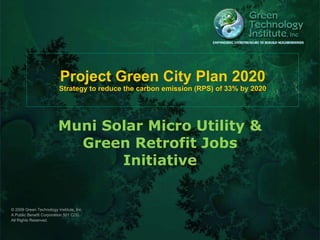 Project Green City Plan 2020 Strategy to reduce the carbon emission (RPS) of 33% by 2020 Muni Solar Micro Utility & Green Retrofit Jobs Initiative © 2009 Green Technology Institute, Inc. A Public Benefit Corporation 501 C(3).  All Rights Reserved.  
