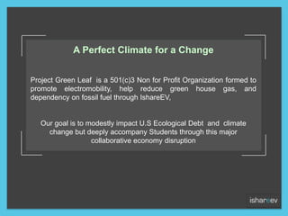 A Perfect Climate for a Change
Project Green Leaf is a 501(c)3 Non for Profit Organization formed to
promote electromobility, help reduce green house gas, and
dependency on fossil fuel through IshareEV,
Our goal is to modestly impact U.S Ecological Debt and climate
change but deeply accompany Students through this major
collaborative economy disruption
 
