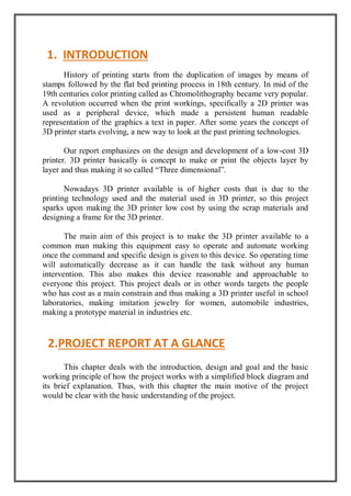 History of printing starts from the duplication of images by means of
stamps followed by the flat bed printing process in 18th century. In mid of the
19th centuries color printing called as Chromolithography became very popular.
A revolution occurred when the print workings, specifically a 2D printer was
used as a peripheral device, which made a persistent human readable
representation of the graphics a text in paper. After some years the concept of
3D printer starts evolving, a new way to look at the past printing technologies.
Our report emphasizes on the design and development of a low-cost 3D
printer. 3D printer basically is concept to make or print the objects layer by
layer and thus making it so called “Three dimensional”.
Nowadays 3D printer available is of higher costs that is due to the
printing technology used and the material used in 3D printer, so this project
sparks upon making the 3D printer low cost by using the scrap materials and
designing a frame for the 3D printer.
The main aim of this project is to make the 3D printer available to a
common man making this equipment easy to operate and automate working
once the command and specific design is given to this device. So operating time
will automatically decrease as it can handle the task without any human
intervention. This also makes this device reasonable and approachable to
everyone this project. This project deals or in other words targets the people
who has cost as a main constrain and thus making a 3D printer useful in school
laboratories, making imitation jewelry for women, automobile industries,
making a prototype material in industries etc.
This chapter deals with the introduction, design and goal and the basic
working principle of how the project works with a simplified block diagram and
its brief explanation. Thus, with this chapter the main motive of the project
would be clear with the basic understanding of the project.
1. INTRODUCTION
2.PROJECT REPORT AT A GLANCE
 
