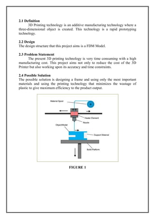 2.1 Definition
3D Printing technology is an additive manufacturing technology where a
three-dimensional object is created. This technology is a rapid prototyping
technology.
2.2 Design
The design structure that this project aims is a FDM Model.
2.3 Problem Statement
The present 3D printing technology is very time consuming with a high
manufacturing cost. This project aims not only to reduce the cost of the 3D
Printer but also working upon its accuracy and time constraints.
2.4 Possible Solution
The possible solution is designing a frame and using only the most important
materials and using the printing technology that minimizes the wastage of
plastic to give maximum efficiency to the product output.
FIGURE 1
 