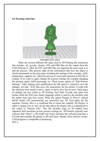 2.6 Working with Files
FIGURE3.STL FILE
There are several different file types used in 3D Printing file extensions
that includes. stl, .g-code, .factory. STL and OBJ files are the output from the
CAD Software’s. After the STL and OBJ files are imported the next work is to
add the process. This process adds all the information that how the object is
sliced and printed on the print plate including the settings of the extruder, infill,
temperature, supports etc. After this process is saved and exported an FFF file is
created. If we want to again change the process settings for example changing
the printing speed, infill percentage etc. There comes option of “Edit Process
Settings”. After making such modification the OK option is clicked to save the
changes .G-Code / X3G files gives the instructions for the printer. G-code tells
the machines how much to move, where to move, how fast to move. Such types
of settings are also called as 3D Printing Tool Path. G-code uses plain text
format while the X3G uses binary language which is used by the machine with
the maker boat type firm wares. When the option Prepare to Print is clicked
the3D model will automatically get converted into 3D Tool paths for the
machine. Factory files is a combined file to retain the simplify 3D Project. It
offers a unique way to save all the data about the project into a comprehensive
file called as “Factory File”. This file includes copy of 3D models been
imported, their positions on bed, process settings etc. 3D Printers typically uses
software that “slices” a 3D model into layers and then the software generates a
G-Code that extrudes the plastic to fill each layer. Mostly slicer software works,
CAD program is compatible of producing
STL’s.
 