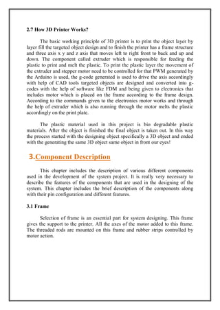 2.7 How 3D Printer Works?
The basic working principle of 3D printer is to print the object layer by
layer fill the targeted object design and to finish the printer has a frame structure
and three axis x y and z axis that moves left to right front to back and up and
down. The component called extruder which is responsible for feeding the
plastic to print and melt the plastic. To print the plastic layer the movement of
the extruder and stepper motor need to be controlled for that PWM generated by
the Arduino is used, the g-code generated is used to drive the axis accordingly
with help of CAD tools targeted objects are designed and converted into g-
codes with the help of software like FDM and being given to electronics that
includes motor which is placed on the frame according to the frame design.
According to the commands given to the electronics motor works and through
the help of extruder which is also running through the motor melts the plastic
accordingly on the print plate.
The plastic material used in this project is bio degradable plastic
materials. After the object is finished the final object is taken out. In this way
the process started with the designing object specifically a 3D object and ended
with the generating the same 3D object same object in front our eyes!
This chapter includes the description of various different components
used in the development of the system project. It is really very necessary to
describe the features of the components that are used in the designing of the
system. This chapter includes the brief description of the components along
with their pin configuration and different features.
3.1 Frame
Selection of frame is an essential part for system designing. This frame
gives the support to the printer. All the axes of the motor added to this frame.
The threaded rods are mounted on this frame and rubber strips controlled by
motor action.
3.Component Description
 