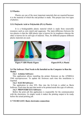 3.5 Plastics
Plastics are one of the most important materials that are required because
it is the material of which the end product is made. This project uses two types
of plastics.
3.5.1 Polylactic Acid or Polylactide (PLA) Plastics
It is a biodegradable plastic material which is made from renewable
resources such as corn starch and sugarcane. The main difference between the
two plastics is that the ABS plastic type is known for its toughness whereas the
other is known for its soft type of material. Thus, for different purpose different
plastic materials are used.
Figure 9 ABS Plastic Figure Figure10 PLA Plastic
3.6 The Software That Needs to Be Installed on the Computer to Run the
Model:
3.6.1 Arduino Software:
This application allows installing the printer firmware on the ATMEGA
2560 microprocessor. To update the firmware each time this installation is
required.
3.6.2 SLIC3R Software:
The application to slice STL files into the G-Code is called as Skein
Software. Each time the part that needs to be printed needs this type of software.
3.6.3 PRONTERFACE Software:
Before the print job this application is responsible for the communication
with the electronics. In simple words it makes the printing output to be ready
before the actual printing job.
3.7 TO DO LIST: Basic electronics connection:
 