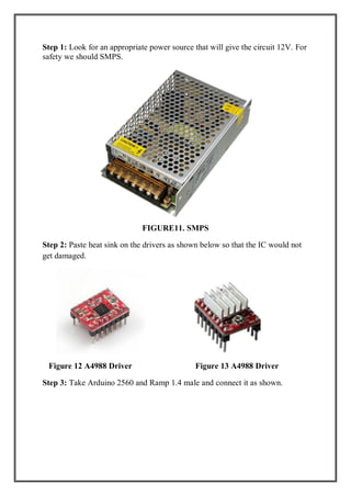 Step 1: Look for an appropriate power source that will give the circuit 12V. For
safety we should SMPS.
FIGURE11. SMPS
Step 2: Paste heat sink on the drivers as shown below so that the IC would not
get damaged.
Figure 12 A4988 Driver Figure 13 A4988 Driver
Step 3: Take Arduino 2560 and Ramp 1.4 male and connect it as shown.
 
