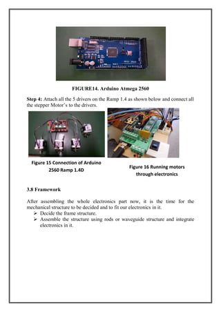 FIGURE14. Arduino Atmega 2560
Step 4: Attach all the 5 drivers on the Ramp 1.4 as shown below and connect all
the stepper Motor’s to the drivers.
3.8 Framework
After assembling the whole electronics part now, it is the time for the
mechanical structure to be decided and to fit our electronics in it.
 Decide the frame structure.
 Assemble the structure using rods or waveguide structure and integrate
electronics in it.
Figure 15 Connection of Arduino
2560 Ramp 1.4D
Figure 16 Running motors
through electronics
 