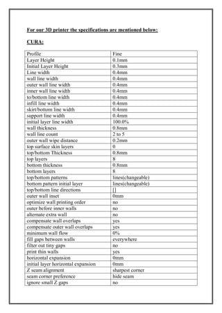 For our 3D printer the specifications are mentioned below:
CURA:
Profile Fine
Layer Height 0.1mm
Initial Layer Height 0.3mm
Line width 0.4mm
wall line width 0.4mm
outer wall line width 0.4mm
inner wall line width 0.4mm
to/bottom line width 0.4mm
infill line width 0.4mm
skirt/bottom line width 0.4mm
support line width 0.4mm
initial layer line width 100.0%
wall thickness 0.8mm
wall line count 2 to 5
outer wall wipe distance 0.2mm
top surface skin layers 0
top/bottom Thickness 0.8mm
top layers 8
bottom thickness 0.8mm
bottom layers 8
top/bottom patterns lines(changeable)
bottom pattern initial layer lines(changeable)
top/bottom line directions []
outer wall inset 0mm
optimize wall printing order no
outer before inner walls no
alternate extra wall no
compensate wall overlaps yes
compensate outer wall overlaps yes
minimum wall flow 0%
fill gaps between walls everywhere
filter out tiny gaps no
print thin walls yes
horizontal expansion 0mm
initial layer horizontal expansion 0mm
Z seam alignment sharpest corner
seam corner preference hide seam
ignore small Z gaps no
 
