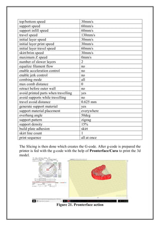 top/bottom speed 30mm/s
support speed 60mm/s
support infill speed 60mm/s
travel speed 130mm/s
initial layer speed 30mm/s
initial layer print speed 30mm/s
initial layer travel speed 60mm/s
skirt/brim speed 30mm/s
maximum Z speed 0mm/s
number of slower layers 2
equalize filament flow no
enable acceleration control no
enable jerk control no
combing mode all
max comb distance 0
retract before outer wall no
avoid printed parts when travelling yes
avoid supports while travelling no
travel avoid distance 0.625 mm
generate support material yes
support material placement everywhere
overhang angle 50deg
support pattern zigzag
support density 15%
build plate adhesion skirt
skirt line count 1
print sequence all at once
The Slicing is then done which creates the G-code. After g-code is prepared the
printer is fed with the g-code with the help of Pronterface/Cura to print the 3d
model.
Figure 21. Pronterface action
 