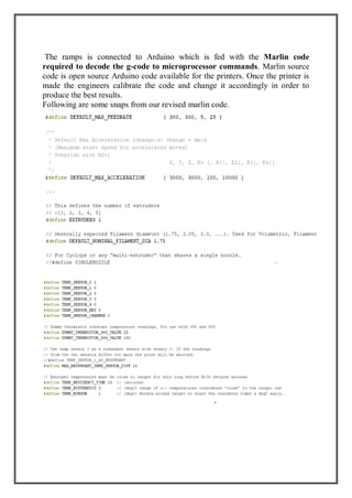 The ramps is connected to Arduino which is fed with the Marlin code
required to decode the g-code to microprocessor commands. Marlin source
code is open source Arduino code available for the printers. Once the printer is
made the engineers calibrate the code and change it accordingly in order to
produce the best results.
Following are some snaps from our revised marlin code.
 