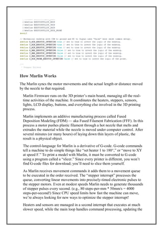 How Marlin Works
The Marlin syncs the motor movements and the actual length or distance moved
by the nozzle to that required.
Marlin Firmware runs on the 3D printer’s main board, managing all the real-
time activities of the machine. It coordinates the heaters, steppers, sensors,
lights, LCD display, buttons, and everything else involved in the 3D printing
process.
Marlin implements an additive manufacturing process called Fused
Deposition Modeling (FDM) — aka Fused Filament Fabrication (FFF). In this
process a motor pushes plastic filament through a hot nozzle that melts and
extrudes the material while the nozzle is moved under computer control. After
several minutes (or many hours) of laying down thin layers of plastic, the
result is a physical object.
The control-language for Marlin is a derivative of G-code. G-code commands
tell a machine to do simple things like “set heater 1 to 180°,” or “move to XY
at speed F.” To print a model with Marlin, it must be converted to G-code
using a program called a “slicer.” Since every printer is different, you won’t
find G-code files for download; you’ll need to slice them yourself.
As Marlin receives movement commands it adds them to a movement queue
to be executed in the order received. The “stepper interrupt” processes the
queue, converting linear movements into precisely-timed electronic pulses to
the stepper motors. Even at modest speeds Marlin needs to generate thousands
of stepper pulses every second. (e.g., 80 steps-per-mm * 50mm/s = 4000
steps-per-second!) Since CPU speed limits how fast the machine can move,
we’re always looking for new ways to optimize the stepper interrupt!
Heaters and sensors are managed in a second interrupt that executes at much
slower speed, while the main loop handles command processing, updating the
 