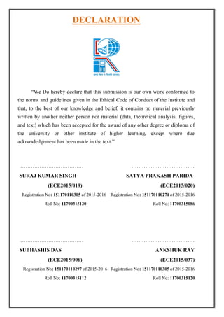 DECLARATION
“We Do hereby declare that this submission is our own work conformed to
the norms and guidelines given in the Ethical Code of Conduct of the Institute and
that, to the best of our knowledge and belief, it contains no material previously
written by another neither person nor material (data, theoretical analysis, figures,
and text) which has been accepted for the award of any other degree or diploma of
the university or other institute of higher learning, except where due
acknowledgement has been made in the text.”
……………………………… ………………………………
SURAJ KUMAR SINGH SATYA PRAKASH PARIDA
(ECE2015/019) (ECE2015/020)
Registration No: 151170110305 of 2015-2016 Registration No: 151170110271 of 2015-2016
Roll No: 11700315120 Roll No: 11700315086
……………………………… ………………………………
SUBHASHIS DAS ANKSHUK RAY
(ECE2015/006) (ECE2015/037)
Registration No: 151170110297 of 2015-2016 Registration No: 151170110305 of 2015-2016
Roll No: 11700315112 Roll No: 11700315120
 
