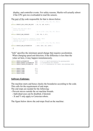 display, and controller events. For safety reasons, Marlin will actually reboot
if the CPU gets too overloaded to read the sensors.
The part of the code responsible for that is shown below:
"Jerk" specifies the minimum speed change that requires acceleration.
When changing speed and direction, if the difference is less than the
value set here, it may happen instantaneously.
Software Endstops:
The machine starts and hence checks the boundaries according to the code.
This calls for the requirement of end stops.
The end stops are needed for the following:
- Prevent moves outside the set machine bounds.
- Individual axes can be disabled, if desired.
- X and Y only apply to Cartesian robots.
The figure below shows the end-stops fixed on the machine:
 