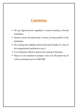Conclusion:
 We get high precision regardless of uneven heating or bowed
build plate.
 Sensors ensure the print head is always moving parallel to the
build plate.
 No wasting time fiddling with the bed and Z height. It’s easy of
for inexperienced machinists to use it .
 Use of filament effective reduces the wasting of filaments.
 Hence we are intended to produce a low cost 3D printer for all
with an estimated cost of 11000 INR.
 