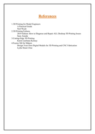 References
1.3D Printing for Model Engineers
A Practical Guide
Neil Wyatt
2.3D Printing Failures
2019 Edition: How to Diagnose and Repair ALL Desktop 3D Printing Issues
Sean Aranda
3.Cutting-Edge 3D Printing
Karen Latchana Kenney
4.Fusion 360 for Makers
Design Your Own Digital Models for 3D Printing and CNC Fabrication
Lydia Sloan Cline
 