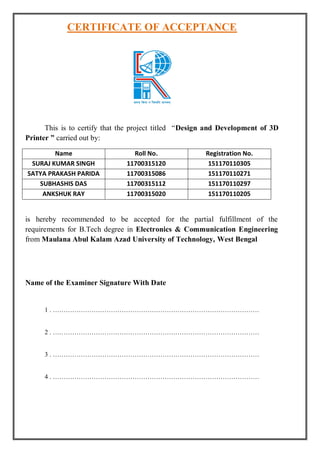 CERTIFICATE OF ACCEPTANCE
This is to certify that the project titled “Design and Development of 3D
Printer ” carried out by:
Name Roll No. Registration No.
SURAJ KUMAR SINGH 11700315120 151170110305
SATYA PRAKASH PARIDA 11700315086 151170110271
SUBHASHIS DAS 11700315112 151170110297
ANKSHUK RAY 11700315020 151170110205
is hereby recommended to be accepted for the partial fulfillment of the
requirements for B.Tech degree in Electronics & Communication Engineering
from Maulana Abul Kalam Azad University of Technology, West Bengal
Name of the Examiner Signature With Date
1 . ……………………………………………………………………………………
2 . ……………………………………………………………………………………
3 . ……………………………………………………………………………………
4 . ……………………………………………………………………………………
 