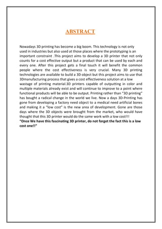 ABSTRACT
Nowadays 3D printing has become a big boom. This technology is not only
used in industries but also used at those places where the prototyping is an
important constraint .This project aims to develop a 3D printer that not only
counts for a cost effective output but a product that can be used by each and
every one. After this project gets a final touch it will benefit the common
people where the cost effectiveness is very crucial. Many 3D printing
technologies are available to build a 3D object but this project aims to use that
3Dmanufacturing process that gives a cost effectiveness solution at a low
wastage of printing material.3D printers capable of outputting in color and
multiple materials already exist and will continue to improve to a point where
functional products will be able to be output. Printing rather than “3D printing”
has bought a radical change in the world we live. Now a days 3D-Printing has
gone from developing a factory need object to a medical need artificial bones
and making it a “low cost” is the new area of development. Gone are those
days where the 3D objects were brought from the market, who would have
thought that this 3D printer would do the same work with a low cost!!!
“Once We have this fascinating 3D printer, do not forget the fact this is a low
cost one!!”
 