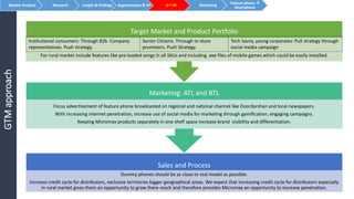 GTMapproach
Sales and Process
Dummy phones should be as close to real model as possible.
Increase credit cycle for distributors, exclusive territories bigger geographical areas. We expect that increasing credit cycle for distributors especially
in rural market gives them an opportunity to grow there reach and therefore provides Micromax an opportunity to increase penetration.
Marketing: ATL and BTL
Focus advertisement of feature phone broadcasted on regional and national channel like Doordarshan and local newspapers.
With increasing internet penetration, increase use of social media for marketing through gamification, engaging campaigns.
Keeping Micromax products separately in one shelf space increase brand visibility and differentiation.
Target Market and Product Portfolio
For rural market include features like pre-loaded songs in all SKUs and including .exe files of mobile games which could be easily installed.
Market Analysis Research Insight & Findings Segmentation & VP G-T-M Marketing
Feature phone 
Smartphone
Institutional consumers: Through B2b Company
representatives. Push strategy.
Senior Citizens: Through in-store
promoters. Push Strategy.
Tech Savvy, young corporates: Pull strategy through
social media campaign
 