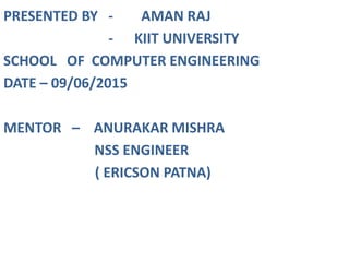PRESENTED BY - AMAN RAJ
- KIIT UNIVERSITY
SCHOOL OF COMPUTER ENGINEERING
DATE – 09/06/2015
MENTOR – ANURAKAR MISHRA
NSS ENGINEER
( ERICSON PATNA)
 