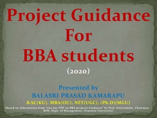 Project Guidance
For
BBA students
(2020)
Presented by
BALASRI PRASAD KAMARAPU
B.SC(KU), MBA(OU), NET(UGC), (Ph.D)(MGU)
(Based on information from “one day FDP on BBA projects Guidance” by Prof. Sree ramulu, Chairman –
BOS, Dept. of Management, Osmania University)
 