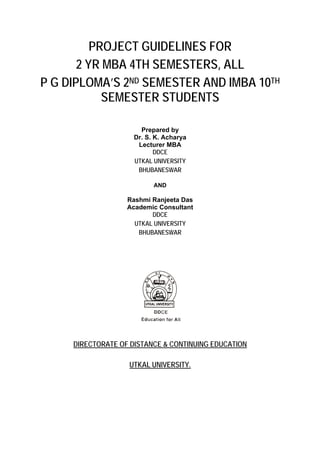 PROJECT GUIDELINES FOR
       2 YR MBA 4TH SEMESTERS, ALL
P G DIPLOMA’S 2ND SEMESTER AND IMBA 10TH
            SEMESTER STUDENTS

                       Prepared by
                     Dr. S. K. Acharya
                      Lecturer MBA
                            DDCE
                     UTKAL UNIVERSITY
                      BHUBANESWAR

                           AND

                   Rashmi Ranjeeta Das
                   Academic Consultant
                          DDCE
                     UTKAL UNIVERSITY
                      BHUBANESWAR




     DIRECTORATE OF DISTANCE & CONTINUING EDUCATION

                   UTKAL UNIVERSITY.
 