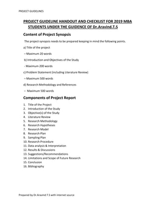 PROJECT GUIDELINES
Prepared by Dr.Aravind.T.S with internet source
PROJECT GUIDELINE HANDOUT AND CHECKLIST FOR 2019 MBA
STUDENTS UNDER THE GUIDENCE OF Dr.Aravind.T.S
Content of Project Synopsis
The project synopsis needs to be prepared keeping in mind the following points.
a) Title of the project
– Maximum 20 words
b) Introduction and Objectives of the Study
- Maximum 200 words
c) Problem Statement (including Literature Review)
– Maximum 500 words
d) Research Methodology and References
– Maximum 500 words
Components of Project Report
1. Title of the Project
2. Introduction of the Study
3. Objective(s) of the Study
4. Literature Review
5. Research Methodology
6. Research Hypotheses
7. Research Model
8. Research Plan
9. Sampling Plan
10. Research Procedure
11. Data analysis & Interpretation
12. Results & Discussions
13. Suggestions/Recommendations
14. Limitations and Scope of Future Research
15. Conclusion
16. Bibliography
 