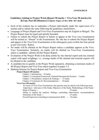 1
ANNEXURE-II
Guidelines relating to Project Work (Report 50 marks + Viva-Voce 50 marks) for
B.Com. Part III (Honours) Course: Paper 3.5 HA /HM / HT /HeB
 Each of the students has to undertake a Project individually under the supervision of a
teacher and to submit the same following the guidelines stated below.
 Language of Project Report and Viva-Voce Examination may be English or Bengali. The
Project Report must be typed and spirally bounded.
 Failure to submit the Project Report or failure to appear at the Viva-voce Examination
will be treated as “Absent” in the Examination. He /she has to submit the Project Report
and appear at the Viva-Voce Examination in the subsequent years (within the time period
as per University Rules).
 No marks will be allotted on the Project Report unless a candidate appears at the Viva-
Voce Examination. Similarly, no marks will be allotted on Viva-Voce Examination
unless a candidate submits his/her Project Report.
 Evaluation of the Project Work to be done jointly by one internal expert and one external
expert with equal weightage, i.e., average marks of the internal and external experts will
be allotted to the candidate.
 A candidate has to qualify in the Project Work separately, obtaining a minimum marks of
40 (Project Report and Viva-Voce taken together) in paper 3.5.
 Marking Scheme for Project Report and Viva-Voce Examination:
Project Report (50 marks)
Chapter 1: Introduction – 10 marks
Chapter 2: Conceptual Framework/ National/International Scenario – 5 marks
Chapter 3: Presentation, Analysis & Findings -- 25 marks
Chapter 4: Conclusion & Recommendations -- 10 marks
Viva-Voce (50 marks)
In course of Viva-Voce Examination, the question may be asked in the following areas:
Importance / relevance of the Study, Objective of the Study, Methodology of the Study /
Mode of Enquiry -- 15 marks
Ability to explain the analysis, findings, concluding observations, recommendation,
limitations of the Study -- 25 marks
Overall Impression (including Communication Skill) -- 10 marks
 