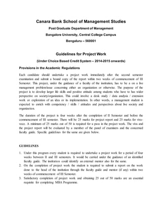 Canara Bank School of Management Studies
Post Graduate Department of Management
Bangalore University, Central College Campus
Bengaluru – 560001
Guidelines for Project Work
(Under Choice Based Credit System – 2014-2015 onwards)
Provisions in the Academic Regulations
Each candidate should undertake a project work immediately after the second semester
examination and submit a bound copy of the report within two weeks of commencement of III
Semester. This project, under the guidance of a faculty of the institution, has to be a on a live
management problem/issue concerning either an organization or otherwise. The purpose of the
project is to develop larger life skills and positive attitude among students who have to has wider
perspective on society/organization. This could involve a desk study / data analysis / extension
work or exploration of an idea or its implementation. In other words, a management student is
expected to enrich with competency / skills / attitudes and perspectives about live society and
organization.
The duration of the project is four weeks after the completion of II Semester and before the
commencement of III semester. There will be 25 marks for project report and 25 marks for viva-
voce. A minimum of 25 marks out of 50 is required for a pass in the project work. The viva and
the project report will be evaluated by a member of the panel of examiners and the concerned
faculty guide. Specific guidelines for the same are given below.
GUIDELINES
1. Under this program every student is required to undertake a project work for a period of four
weeks between II and III semesters. It would be carried under the guidance of an identified
faculty guide. The institution could identify an external mentor also for the same.
2. On the completion of project work the student is required to submit a report on the work
done to the head of the institution through the faculty guide and mentor (if any) within two
weeks of commencement of III Semester.
3. Satisfactory completion of project work and obtaining 25 out of 50 marks are an essential
requisite for completing MBA Programme.
 