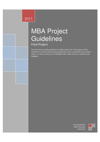 2013


                  MBA Project
                  Guidelines               By


                  Final Project
                  This document provides guidelines for MBA project work. The purpose of this
                  document is to help student choose appropriate sector, organization and create a
                  career. It is not to create a set of inflexible rules. Please post your questions and
                  feedback.




                                   Dr.K.Prabhakar




                                SRM University,
                           SRM School of Management,
                                 Kattankulathur




Introduction


                                                                             Dr.K.Prabahakar
                                                                              SRM University
                                                                                   1/26/2013
 