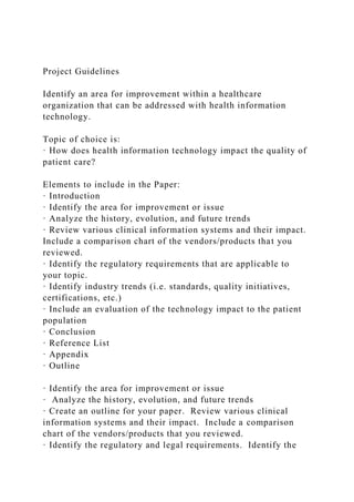 Project Guidelines
Identify an area for improvement within a healthcare
organization that can be addressed with health information
technology.
Topic of choice is:
· How does health information technology impact the quality of
patient care?
Elements to include in the Paper:
· Introduction
· Identify the area for improvement or issue
· Analyze the history, evolution, and future trends
· Review various clinical information systems and their impact.
Include a comparison chart of the vendors/products that you
reviewed.
· Identify the regulatory requirements that are applicable to
your topic.
· Identify industry trends (i.e. standards, quality initiatives,
certifications, etc.)
· Include an evaluation of the technology impact to the patient
population
· Conclusion
· Reference List
· Appendix
· Outline
· Identify the area for improvement or issue
· Analyze the history, evolution, and future trends
· Create an outline for your paper. Review various clinical
information systems and their impact. Include a comparison
chart of the vendors/products that you reviewed.
· Identify the regulatory and legal requirements. Identify the
 