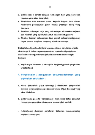 d. Selalu hadir / berada dengan rombongan baik yang baru tiba
maupun yang akan berangkat,
e. Membantu dan member saran kepada bagian tour dalam
membantu penyusunan paket wisata (Package Tour) yang
bermutu,
f. Membina hubungan kerja yang baik dengan rekan-rekan sejawat
dan rekanan yang diperlukan untuk kelancaran tugasnya,
g. Member laporan pelaksanaan tour setelah selesai menjalankan
tugas kepada pimpinan langsung atau tour manager.
Diatas telah dijelaskan tentang tugas pemimpin perjalanan wisata,
akan tetapi di dalam tugas-tugas secara operasional yang harus
dilakukan seorang pemimpin perjalanan wisata ialah sebagai
berikut :
a. Tugas-tugas sebelum / persiapan penyelenggaraan perjalanan
wisata (Tour)
1. Penyelesaian / pengurusan documen-dokumen yang
diperlukan antara lain :
a. Acara perjalanan (Tour itinerary) ; melakukan pengecekan
terakhir tentang rencana perjalanan wisata (Tour itinerary) yang
akan dilakukan.
b. Daftar nama peserta / rombongan ; memetiksa daftar pengikut
rombongan yang akan dibawanya, menyangkut hal-hal :
- Kelengkapan dukomen perjalanan dokumen masing-masing
anggota rombongan,
10
 