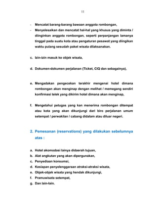 - Mencatat barang-barang bawaan anggota rombongan,
- Menyelesaikan dan mencatat hal-hal yang khusus yang diminta /
diinginkan anggota rombongan, seperti perpanjangan lamanya
tinggal pada suatu kota atau pengaturan pesawat yang diingikan
waktu pulang sesudah paket wisata dilaksanakan.
c. Izin-izin masuk ke objek wisata,
d. Dokumen-dokumen perjalanan (Ticket, CIQ dan sebagainya),
e. Mengadakan pengecekan terakhir mengenai hotel dimana
rombongan akan menginap dengan melihat / memegang sendiri
konfirmasi telek yang dikirim hotel dimana akan menginap,
f. Mengetahui petugas yang kan menerima rombongan ditempat
atau kota yang akan dikunjungi dari biro perjalanan umum
setempat / perwakilan / cabang didalam atau diluar negeri.
2. Pemesanan (reservations) yang dilakukan sebelumnya
atas :
a. Hotel akomodasi lainya didaerah tujuan,
b. Alat angkutan yang akan dipergunakan,
c. Penyediaan konsumsi,
d. Kesiapan penyelenggaraan atraksi-atraksi wisata,
e. Objek-objek wisata yang hendak dikunjungi,
f. Pramuwisata setempat,
g. Dan lain-lain.
11
 