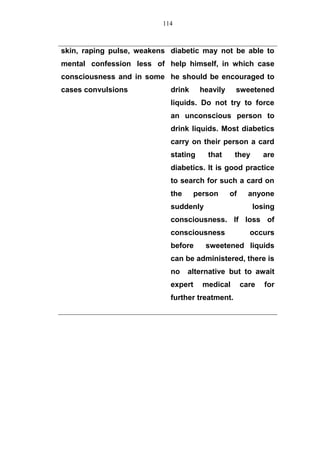 skin, raping pulse, weakens
mental confession less of
consciousness and in some
cases convulsions
diabetic may not be able to
help himself, in which case
he should be encouraged to
drink heavily sweetened
liquids. Do not try to force
an unconscious person to
drink liquids. Most diabetics
carry on their person a card
stating that they are
diabetics. It is good practice
to search for such a card on
the person of anyone
suddenly losing
consciousness. If loss of
consciousness occurs
before sweetened liquids
can be administered, there is
no alternative but to await
expert medical care for
further treatment.
114
 