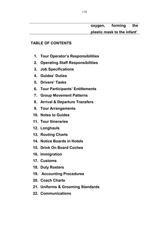 oxygen, forming the
plastic mask to the infant’
TABLE OF CONTENTS
1. Tour Operator’s Responsibilities
2. Operating Staff Responsibilities
3. Job Specifications
4. Guides’ Duties
5. Drivers’ Tasks
6. Tour Participants’ Entitlements
7. Group Movement Patterns
8. Arrival & Departure Transfers
9. Tour Arrangements
10. Notes to Guides
11. Tour Itineraries
12. Longhauls
13. Routing Charts
14. Notice Boards in Hotels
15. Drink On Board Coches
16. Immigration
17. Customs
18. Duty Rosters
19. Accounting Procedures
20. Coach Charts
21. Uniforms & Grooming Standards
22. Communications
118
 