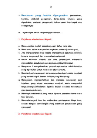 3. Kendaraan yang hendak dipergunakan (kebersihan,
kondisi, alat-alat pengaman, tanda-tanda khusus yang
diperlukan, kesiapan pengemudi, bahan bakar, izin trayek dan
sebagainya).
b. Tugas-tugas dalam penyelenggaraan tour :
1. Perjalanan wisata dalam Negeri :
a. Mencocokkan jumlah peserta dengan daftar yang ada,
b. Membantu kelancaran pemberangkatan peserta (rombongan),
c. Jika menggunakan bus wisata, memberikan petunjuk-petunjuk
kepada pengemudi dan pramuwisata setempat.
d. Dalam keadaan tertentu dan atas persetujuan wisatawan
mengadakan perubahan aara perjalanan (tour itinerary).
e. Mengurus / menyelesaikan prosedur-prosedur administrative
yang diperlukan untuk memasuki obyek wisata.
f. Memberikan keterangan / pertanggung jawaban kepada Instalasi
yang berwenang di daerah / obyek yang dikunjungi.
g. Mengawasi, memperhatikan dan menjaga wisatawan dari
keadaan yang dapat membawa musibah serta mengambil
langkah-langkah/tindakan apabila terjadi sesuatu kecelakaan
atau keadaan darurat.
h. Menetapkan tata tertib yang harus dipatuhi peserta salama acara
tour berjalan.
i. Menandatangani bon dan melakukan pembayaran biaya tour,
sesuai dengan kewenangan yang diberikan perusahaan yang
menugasi.
2. Perjalanan wisata keluar Negeri :
12
 