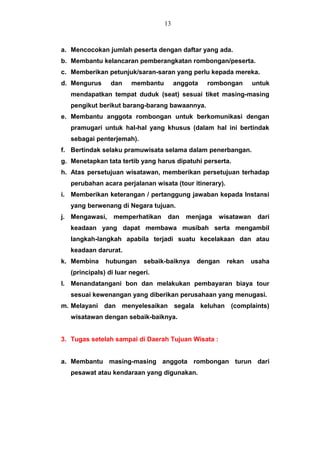 a. Mencocokan jumlah peserta dengan daftar yang ada.
b. Membantu kelancaran pemberangkatan rombongan/peserta.
c. Memberikan petunjuk/saran-saran yang perlu kepada mereka.
d. Mengurus dan membantu anggota rombongan untuk
mendapatkan tempat duduk (seat) sesuai tiket masing-masing
pengikut berikut barang-barang bawaannya.
e. Membantu anggota rombongan untuk berkomunikasi dengan
pramugari untuk hal-hal yang khusus (dalam hal ini bertindak
sebagai penterjemah).
f. Bertindak selaku pramuwisata selama dalam penerbangan.
g. Menetapkan tata tertib yang harus dipatuhi perserta.
h. Atas persetujuan wisatawan, memberikan persetujuan terhadap
perubahan acara perjalanan wisata (tour itinerary).
i. Memberikan keterangan / pertanggung jawaban kepada Instansi
yang berwenang di Negara tujuan.
j. Mengawasi, memperhatikan dan menjaga wisatawan dari
keadaan yang dapat membawa musibah serta mengambil
langkah-langkah apabila terjadi suatu kecelakaan dan atau
keadaan darurat.
k. Membina hubungan sebaik-baiknya dengan rekan usaha
(principals) di luar negeri.
l. Menandatangani bon dan melakukan pembayaran biaya tour
sesuai kewenangan yang diberikan perusahaan yang menugasi.
m. Melayani dan menyelesaikan segala keluhan (complaints)
wisatawan dengan sebaik-baiknya.
3. Tugas setelah sampai di Daerah Tujuan Wisata :
a. Membantu masing-masing anggota rombongan turun dari
pesawat atau kendaraan yang digunakan.
13
 