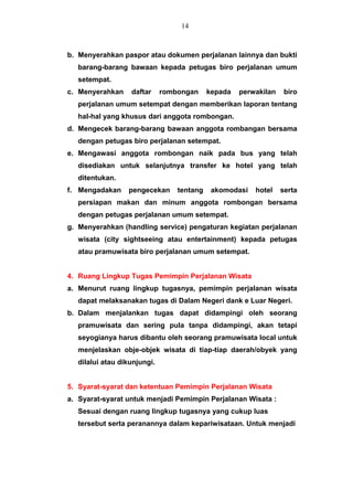 b. Menyerahkan paspor atau dokumen perjalanan lainnya dan bukti
barang-barang bawaan kepada petugas biro perjalanan umum
setempat.
c. Menyerahkan daftar rombongan kepada perwakilan biro
perjalanan umum setempat dengan memberikan laporan tentang
hal-hal yang khusus dari anggota rombongan.
d. Mengecek barang-barang bawaan anggota rombangan bersama
dengan petugas biro perjalanan setempat.
e. Mengawasi anggota rombongan naik pada bus yang telah
disediakan untuk selanjutnya transfer ke hotel yang telah
ditentukan.
f. Mengadakan pengecekan tentang akomodasi hotel serta
persiapan makan dan minum anggota rombongan bersama
dengan petugas perjalanan umum setempat.
g. Menyerahkan (handling service) pengaturan kegiatan perjalanan
wisata (city sightseeing atau entertainment) kepada petugas
atau pramuwisata biro perjalanan umum setempat.
4. Ruang Lingkup Tugas Pemimpin Perjalanan Wisata
a. Menurut ruang lingkup tugasnya, pemimpin perjalanan wisata
dapat melaksanakan tugas di Dalam Negeri dank e Luar Negeri.
b. Dalam menjalankan tugas dapat didampingi oleh seorang
pramuwisata dan sering pula tanpa didampingi, akan tetapi
seyogianya harus dibantu oleh seorang pramuwisata local untuk
menjelaskan obje-objek wisata di tiap-tiap daerah/obyek yang
dilalui atau dikunjungi.
5. Syarat-syarat dan ketentuan Pemimpin Perjalanan Wisata
a. Syarat-syarat untuk menjadi Pemimpin Perjalanan Wisata :
Sesuai dengan ruang lingkup tugasnya yang cukup luas
tersebut serta peranannya dalam kepariwisataan. Untuk menjadi
14
 