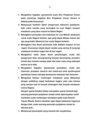 1. Mengetahui kegiatan operasional suatu Biro Perjalanan Umum
pada umumnya, kegiatan Biro Perjalanan Umum dimana ia
bekerja pada khususnya.
2. Mempunyai keahlian dalam pengurusan dokumen perjalanan,
baik untuk mereka yang berangkat ke Luar Negeri maupun
wisatawan yang akan masuk ke Dalam Negeri.
3. Menegtahui perosedur dan ketentuan ke Luar-Masuk wisatawan
untuk suatu Negara tertentu, apa yang dapat dibawa masuk dan
apa yang boleh dibawa ke luar suatu Negara tertentu.
4. Menegtahui ilmu Bumi pariwisata, baik didalam maupun di luar
negeri, khususnya obyek-obyek wisata yang sering di kunjungi
wisatawan di dalam negeri dan di luar negeri.
5. Mengetahui seluk beluk dunia penerbangan, mulai dari
pengurusan tiket, barang-barang bawaan penumpang, prosedur
transit atau transfer sampai pada nilai tukar mata uang setempat
secara up to date.
6. Mengetahui kegiatan operasional perhotelan, mulai dari
reservasi, prosedur check-in dan check-out serta syarat-syarat
pemakaian kamar samapai pemesanan makanan dan minuman.
7. Menguasai bahasa rombongan wisatawan yang dibawanya
dengan sedikitnya dapat berbahasa Inggris yaitu satu bahasa
yang sampai saat ini banyak dimengerti oleh banyak wisatawan
manca Negara.
Ketujuh syarat tersebut diatas merupakan syarat minimal bagi
seorang pemimpin perjalanan wisata untuk dipercayakan untuk
membawa suatu rombongan wisatawan pada suatu Daerah
Tujuan Wisata. Namun demikian agar dapat melakukan tugasnya
dengan baik, maka seorang pemimpin perjalanan wisata itu
dituntut pula :
1. Mempunyai penampilan yang menarik dan meyakinkan,
16
 