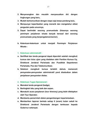 2. Menyenangkan dan meudah menyesuaikan diri dengan
lingkungan yang baru,
3. Mudah berkomunikasi dengan siapa saja tanpa pandang bulu,
4. Mempunyai keperibadian yang menarik dan mengetahui etiket
pergaulan pada umumnya,
5. Dapat bertindak seorang pramuwisata (biasanya seorang
pemimpin perjalanan wisata banyak berasal dari seorang
pramuwisata yang berpengalaman/senior).
b. Ketentuan-ketentuan untuk menjadi Pemimpin Perjalanan
Wisata :
1. Ketentuan administratif :
a. Sertifikat dan tanda pengenal dapat diperoleh setelah mengikuti
kursus dan lulus ujian yang diadakan oleh Panitian Kursus Cq.
Direktorat Jenderal Pariwisata dan Pusdiklat Departemen
Pariwisata, Pos dan Telekomunikasi.
b. Sebelum mengikuti kursus terlebih dahulu memenuhi
persyaratan-persyaratan administratif yand disebutkan dalam
penjelasan persyaratan diatas.
2. Ketentuan Tugas Operasional :
a. Memakai tanda pengenal (badge).
b. Bertingkah laku yang baik dan sopan.
c. Mematuhi acara perjalanan (tour itinerary) yang telah ditetapkan
oleh Tour Operator.
d. Membantu pemerintah dalam pengembangan kepariwisataan.
e. Memberikan laporan berkala setiap 6 (enam) bulan sekali ke
Direktorat Jenderal Pariwisata dengan tembusan kepada
Gubernur setempat.
17
 