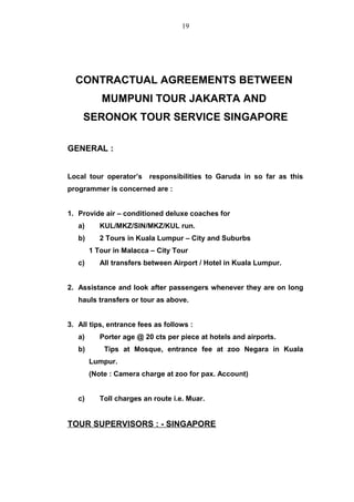 CONTRACTUAL AGREEMENTS BETWEEN
MUMPUNI TOUR JAKARTA AND
SERONOK TOUR SERVICE SINGAPORE
GENERAL :
Local tour operator’s responsibilities to Garuda in so far as this
programmer is concerned are :
1. Provide air – conditioned deluxe coaches for
a) KUL/MKZ/SIN/MKZ/KUL run.
b) 2 Tours in Kuala Lumpur – City and Suburbs
1 Tour in Malacca – City Tour
c) All transfers between Airport / Hotel in Kuala Lumpur.
2. Assistance and look after passengers whenever they are on long
hauls transfers or tour as above.
3. All tips, entrance fees as follows :
a) Porter age @ 20 cts per piece at hotels and airports.
b) Tips at Mosque, entrance fee at zoo Negara in Kuala
Lumpur.
(Note : Camera charge at zoo for pax. Account)
c) Toll charges an route i.e. Muar.
TOUR SUPERVISORS : - SINGAPORE
19
 