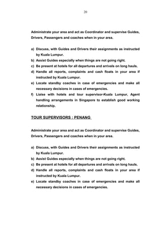 Administrate your area and act as Coordinator and supervise Guides,
Drivers, Passengers and coaches when in your area.
a) Discuss, with Guides and Drivers their assignments as instructed
by Kuala Lumpur.
b) Assist Guides especially when things are not going right.
c) Be present at hotels for all departures and arrivals on long hauls.
d) Handle all reports, complaints and cash floats in your area if
instructed by Kuala Lumpur.
e) Locate standby coaches in case of emergencies and make all
necessary decisions in cases of emergencies.
f) Liaise with hotels and tour supervisor-Kuala Lumpur, Agent
handling arrangements in Singapore to establish good working
relationship.
TOUR SUPERVISORS : PENANG
Administrate your area and act as Coordinator and supervise Guides,
Drivers, Passengers and coaches when in your area.
a) Discuss, with Guides and Drivers their assignments as instructed
by Kuala Lumpur.
b) Assist Guides especially when things are not going right.
c) Be present at hotels for all departures and arrivals on long hauls.
d) Handle all reports, complaints and cash floats in your area if
instructed by Kuala Lumpur.
e) Locate standby coaches in case of emergencies and make all
necessary decisions in cases of emergencies.
20
 