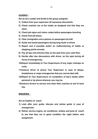 GUIDES :
Act as tour Leader and Guide to the group assigned.
1) Collect from your supervisor all necessary documents.
2) Check coaches are at the hotels as assigned and that they are
clean.
3) Check job signs and colour codes before passengers boarding
4) Check first aid boxes.
5) Clear immigration and customs on passengers be half.
6) Guide and assist passengers during long hauls or drives
7) Report and if possible action on malfunctioning of hotels or
stopping points enroute.
8) Pay all tips and entrance fees on the spot from your cash flow.
9) Decide after due discussions with driver, on the spot during all
forms of emergencies.
10)Report immediately to Tour Supervisors of any major mishaps en
route.
11)Instruct driver to phone Tour Supervisor in case of delays,
breakdowns or major emergencies that you cannot deal with.
12)Report to Tour Supervisors on completion of day’s duties either
personal or by phone wherever you may be.
13)Instruct drivers to service and clean their coaches at and of each
trip.
DRIVERS :
Act as Captain of coach
1) Look after your guide, discuss and advise guide in case of
emergencies.
2) Refuel, service engine, air conditioner, brakes and tyres of coach
to see that they are in good condition the night before next
assignment.
23
 