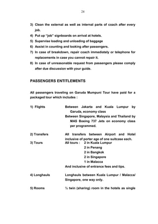 3) Clean the external as well as internal parts of coach after every
job.
4) Put up “job” signboards on arrival at hotels.
5) Supervise loading and unloading of baggage
6) Assist in counting and looking after passengers.
7) In case of breakdown, repair coach immediately or telephone for
replacements in case you cannot repair it.
8) In case of unreasonable request from passengers please comply
after due discussion with your guide.
PASSENGERS ENTITLEMENTS
All passengers traveling on Garuda Mumpuni Tour have paid for a
packaged tour which includes :
1) Flights Between Jakarta and Kuala Lumpur by
Garuda, economy class
Between Singapore, Malaysia and Thailand by
MAS Boeing 737 Jets on economy class
per programmed.
2) Transfers All transfers between Airport and Hotel
inclusive of porter age of one suitcase each.
3) Tours All tours : 2 in Kuala Lumpur
2 in Penang
2 in Bangkok
2 in Singapore
1 in Malacca
And inclusive of entrance fees and tips.
4) Longhauls Longhauls between Kuala Lumpur / Malacca/
Singapore, one way only.
5) Rooms ½ twin (sharing) room in the hotels as single
24
 